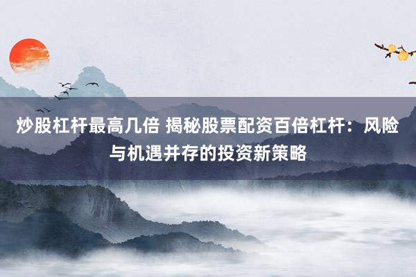 炒股杠杆最高几倍 揭秘股票配资百倍杠杆：风险与机遇并存的投资新策略