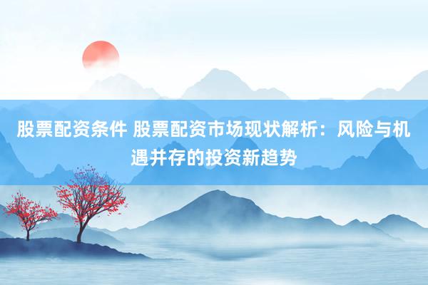 股票配资条件 股票配资市场现状解析：风险与机遇并存的投资新趋势