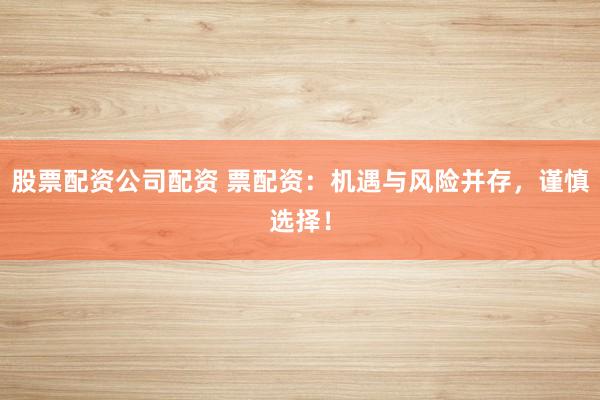股票配资公司配资 票配资：机遇与风险并存，谨慎选择！
