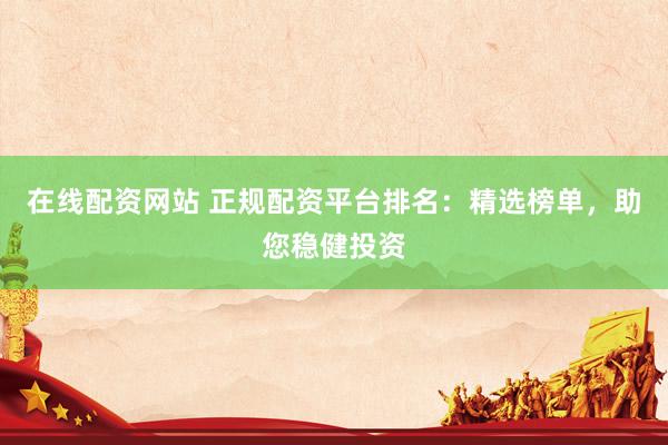 在线配资网站 正规配资平台排名：精选榜单，助您稳健投资