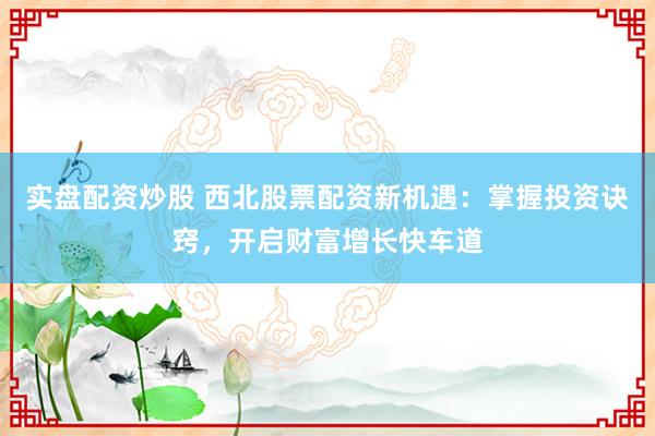 实盘配资炒股 西北股票配资新机遇：掌握投资诀窍，开启财富增长快车道
