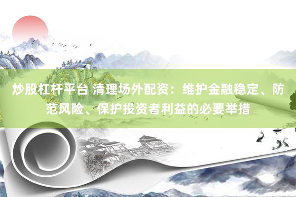 炒股杠杆平台 清理场外配资：维护金融稳定、防范风险、保护投资者利益的必要举措