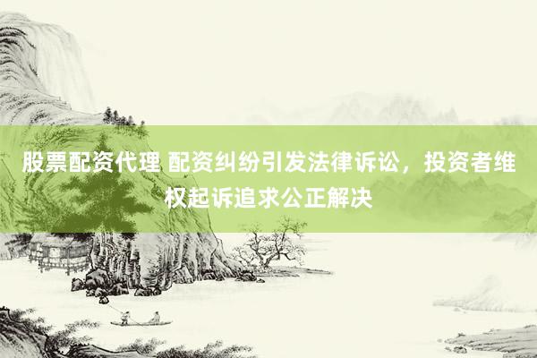 股票配资代理 配资纠纷引发法律诉讼，投资者维权起诉追求公正解决