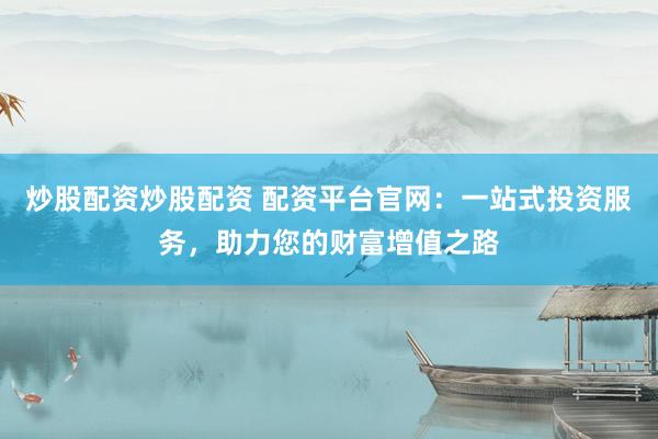 炒股配资炒股配资 配资平台官网：一站式投资服务，助力您的财富增值之路