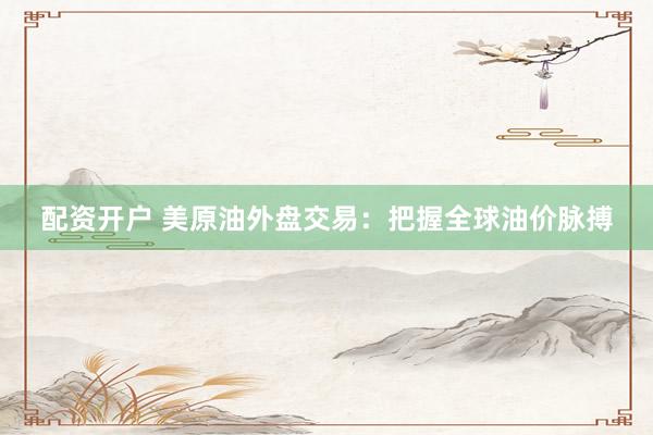 配资开户 美原油外盘交易：把握全球油价脉搏