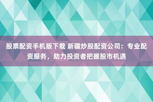 股票配资手机版下载 新疆炒股配资公司：专业配资服务，助力投资者把握股市机遇