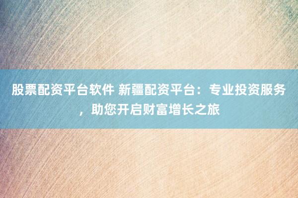 股票配资平台软件 新疆配资平台：专业投资服务，助您开启财富增长之旅