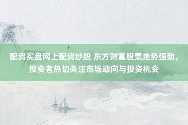 配资实盘网上配资炒股 东方财富股票走势强劲，投资者热切关注市场动向与投资机会