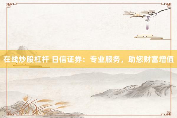 在线炒股杠杆 日信证券：专业服务，助您财富增值