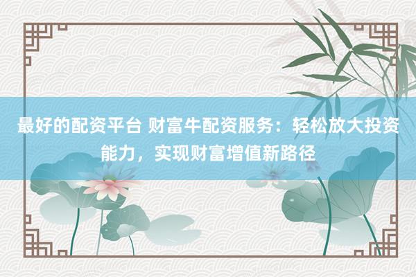 最好的配资平台 财富牛配资服务：轻松放大投资能力，实现财富增值新路径