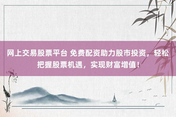 网上交易股票平台 免费配资助力股市投资，轻松把握股票机遇，实现财富增值！