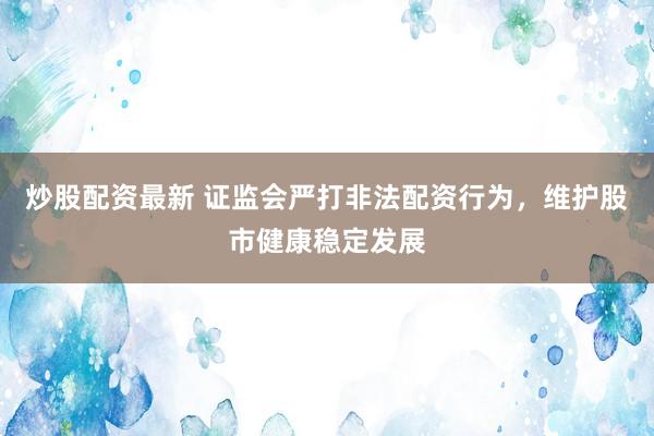 炒股配资最新 证监会严打非法配资行为，维护股市健康稳定发展