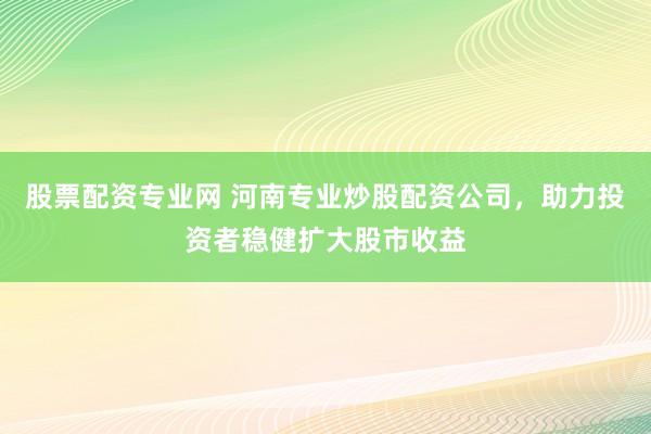 股票配资专业网 河南专业炒股配资公司，助力投资者稳健扩大股市收益