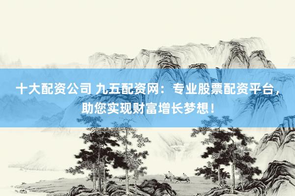 十大配资公司 九五配资网：专业股票配资平台，助您实现财富增长梦想！