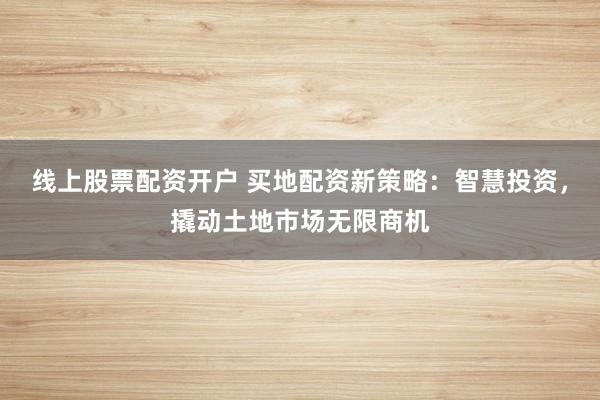 线上股票配资开户 买地配资新策略：智慧投资，撬动土地市场无限商机