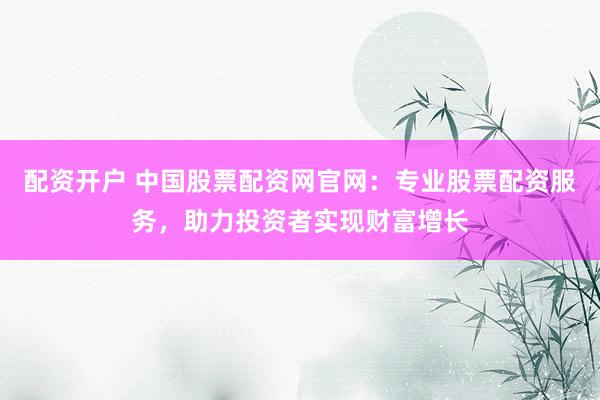 配资开户 中国股票配资网官网：专业股票配资服务，助力投资者实现财富增长