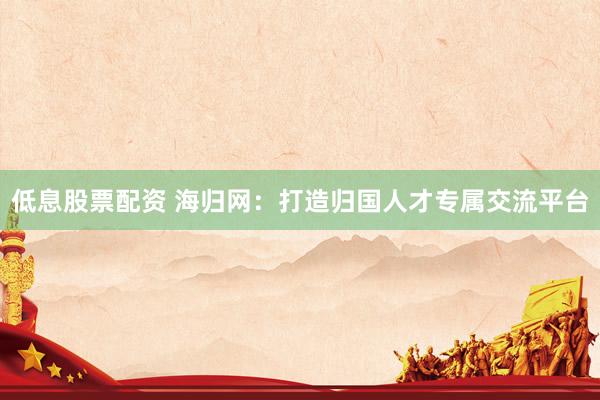低息股票配资 海归网：打造归国人才专属交流平台
