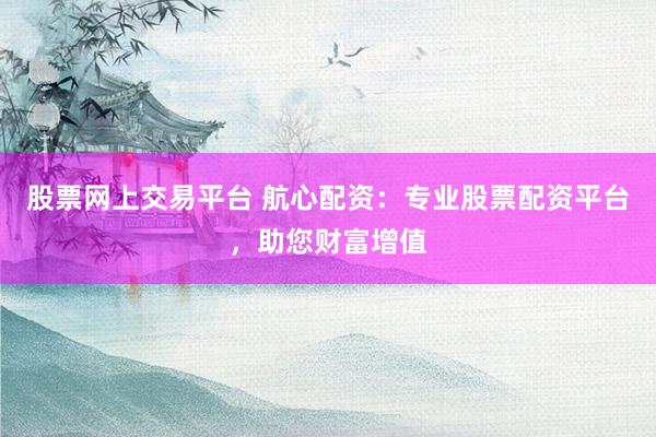股票网上交易平台 航心配资：专业股票配资平台，助您财富增值