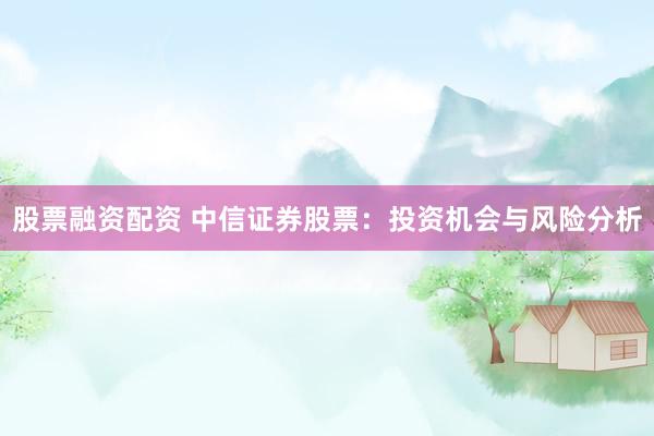 股票融资配资 中信证券股票：投资机会与风险分析