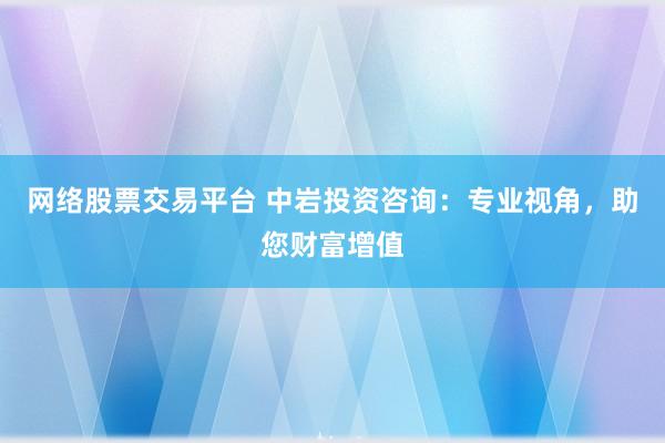 网络股票交易平台 中岩投资咨询：专业视角，助您财富增值