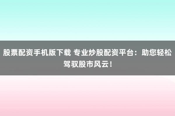 股票配资手机版下载 专业炒股配资平台：助您轻松驾驭股市风云！