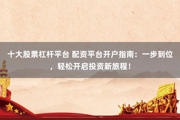 十大股票杠杆平台 配资平台开户指南：一步到位，轻松开启投资新旅程！