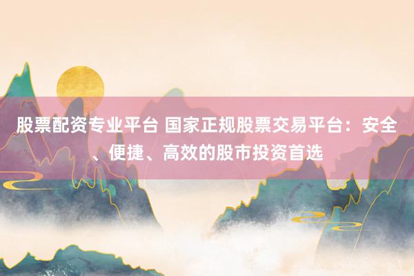 股票配资专业平台 国家正规股票交易平台：安全、便捷、高效的股市投资首选