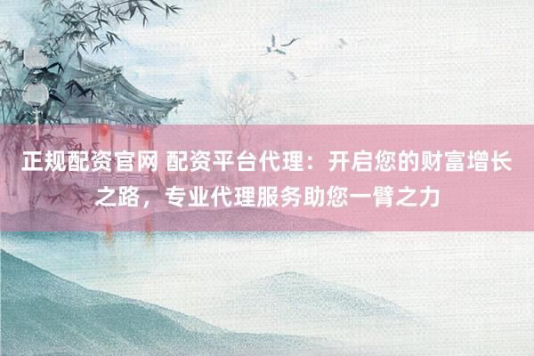 正规配资官网 配资平台代理：开启您的财富增长之路，专业代理服务助您一臂之力