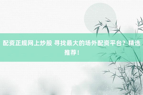 配资正规网上炒股 寻找最大的场外配资平台？精选推荐！