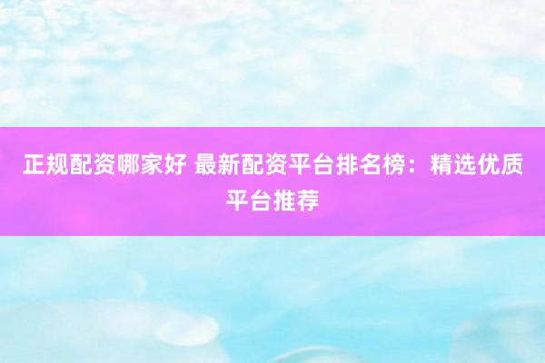 正规配资哪家好 最新配资平台排名榜：精选优质平台推荐