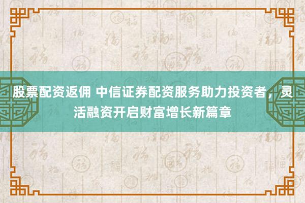 股票配资返佣 中信证券配资服务助力投资者，灵活融资开启财富增长新篇章