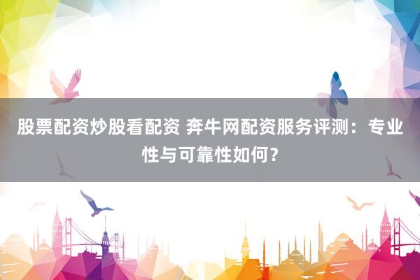 股票配资炒股看配资 奔牛网配资服务评测：专业性与可靠性如何？