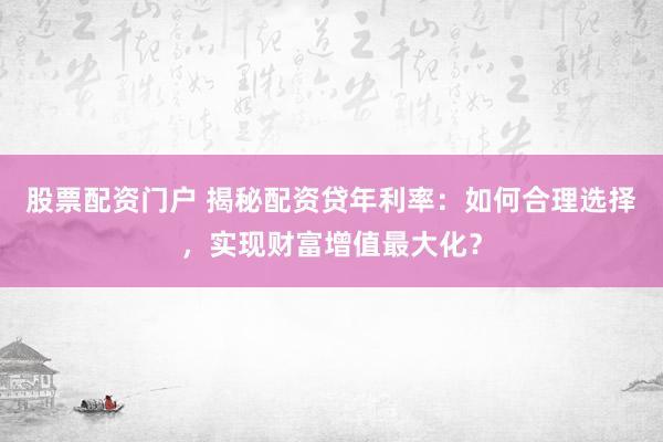 股票配资门户 揭秘配资贷年利率：如何合理选择，实现财富增值最大化？