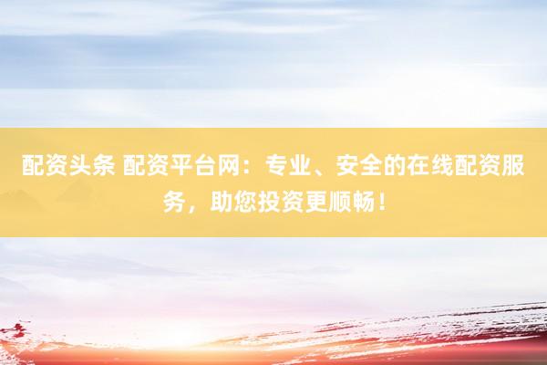 配资头条 配资平台网：专业、安全的在线配资服务，助您投资更顺畅！