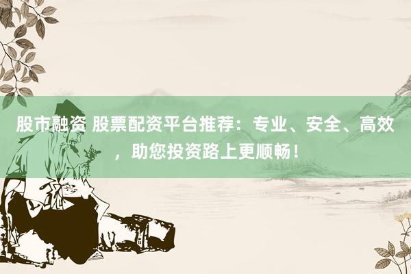 股市融资 股票配资平台推荐：专业、安全、高效，助您投资路上更顺畅！