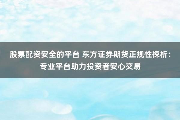 股票配资安全的平台 东方证券期货正规性探析：专业平台助力投资者安心交易