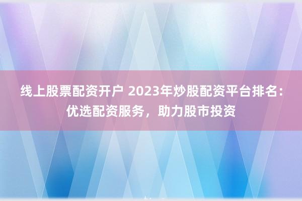 线上股票配资开户 2023年炒股配资平台排名：优选配资服务，助力股市投资
