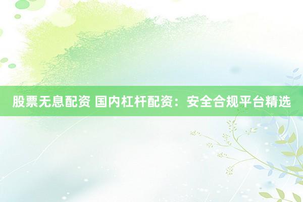 股票无息配资 国内杠杆配资：安全合规平台精选