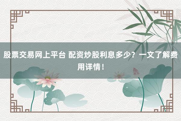 股票交易网上平台 配资炒股利息多少？一文了解费用详情！