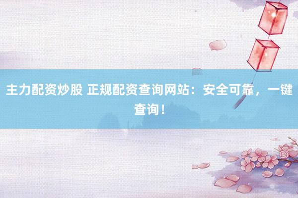 主力配资炒股 正规配资查询网站：安全可靠，一键查询！
