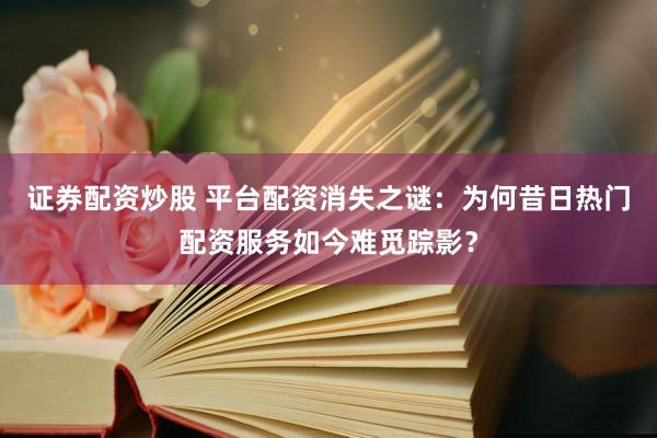 证券配资炒股 平台配资消失之谜：为何昔日热门配资服务如今难觅踪影？