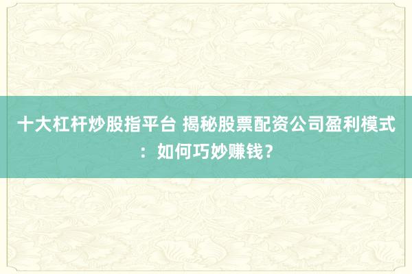十大杠杆炒股指平台 揭秘股票配资公司盈利模式：如何巧妙赚钱？