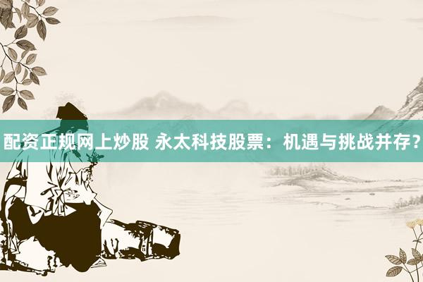 配资正规网上炒股 永太科技股票：机遇与挑战并存？