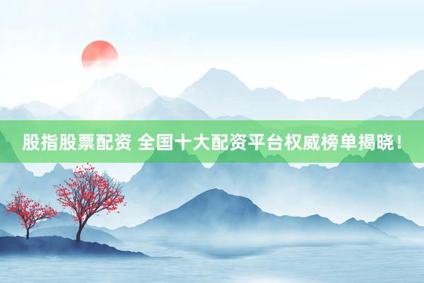 股指股票配资 全国十大配资平台权威榜单揭晓！