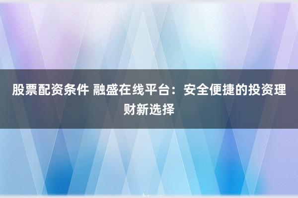 股票配资条件 融盛在线平台：安全便捷的投资理财新选择