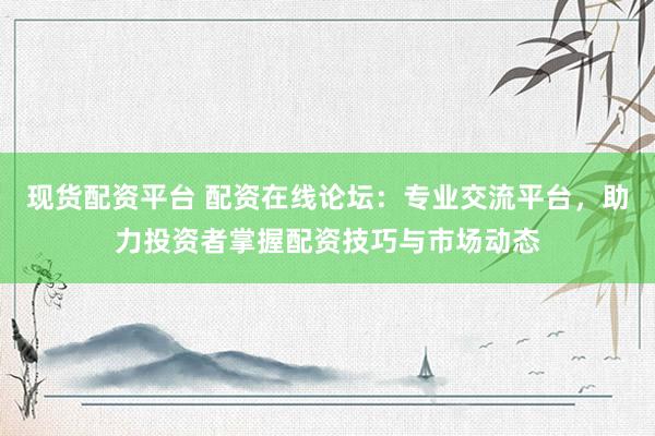 现货配资平台 配资在线论坛：专业交流平台，助力投资者掌握配资技巧与市场动态