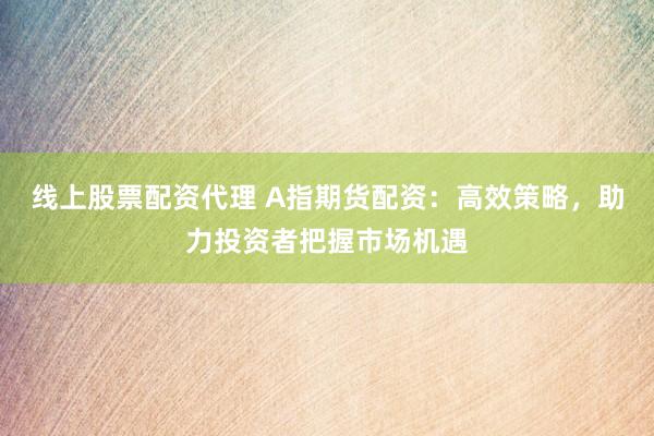 线上股票配资代理 A指期货配资：高效策略，助力投资者把握市场机遇