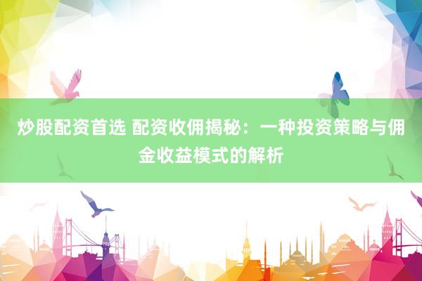 炒股配资首选 配资收佣揭秘：一种投资策略与佣金收益模式的解析