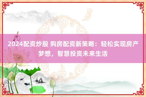 2024配资炒股 购房配资新策略：轻松实现房产梦想，智慧投资未来生活