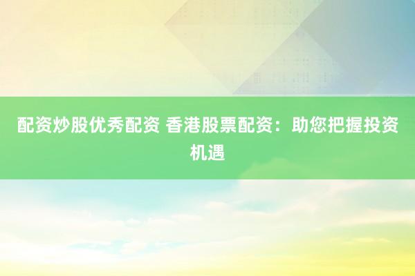 配资炒股优秀配资 香港股票配资：助您把握投资机遇